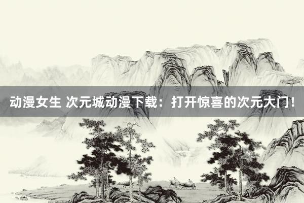 动漫女生 次元城动漫下载：打开惊喜的次元大门！