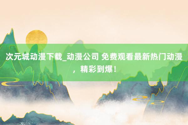 次元城动漫下载_动漫公司 免费观看最新热门动漫，精彩到爆！