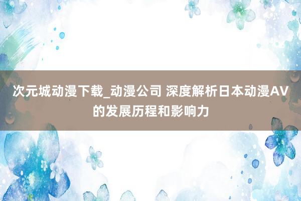 次元城动漫下载_动漫公司 深度解析日本动漫AV的发展历程和影响力
