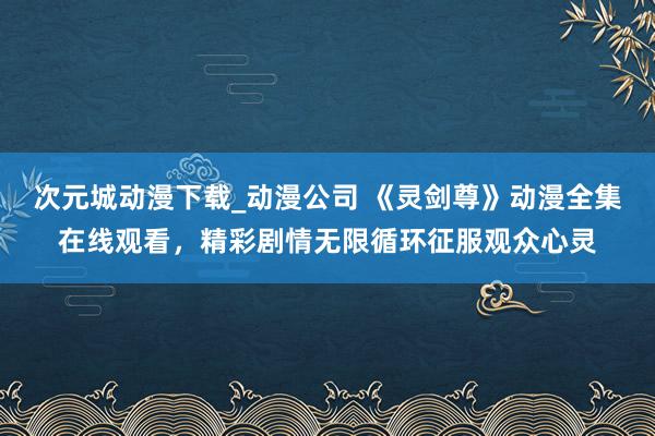 次元城动漫下载_动漫公司 《灵剑尊》动漫全集在线观看，精彩剧情无限循环征服观众心灵