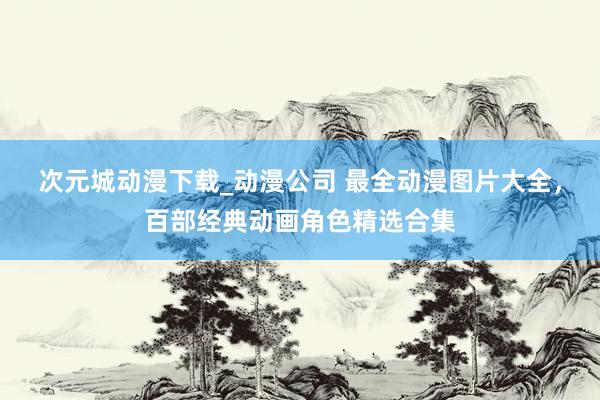 次元城动漫下载_动漫公司 最全动漫图片大全，百部经典动画角色精选合集