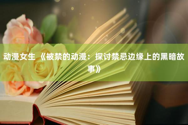 动漫女生 《被禁的动漫：探讨禁忌边缘上的黑暗故事》
