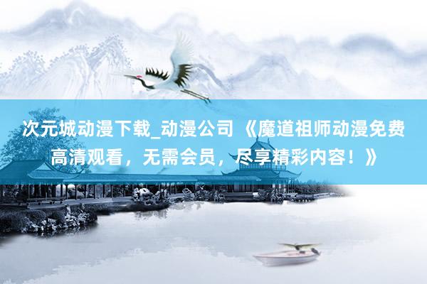 次元城动漫下载_动漫公司 《魔道祖师动漫免费高清观看，无需会员，尽享精彩内容！》