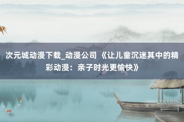 次元城动漫下载_动漫公司 《让儿童沉迷其中的精彩动漫：亲子时光更愉快》