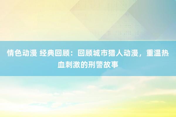 情色动漫 经典回顾：回顾城市猎人动漫，重温热血刺激的刑警故事