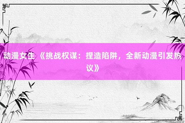 动漫女生 《挑战权谋：捏造陷阱，全新动漫引发热议》