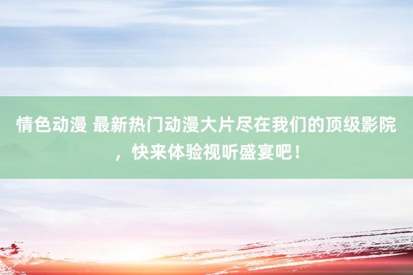 情色动漫 最新热门动漫大片尽在我们的顶级影院，快来体验视听盛宴吧！