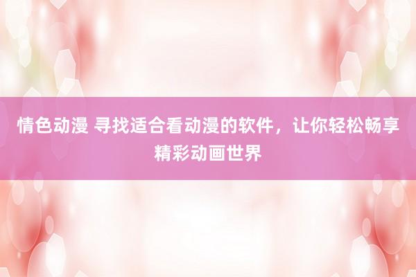情色动漫 寻找适合看动漫的软件，让你轻松畅享精彩动画世界