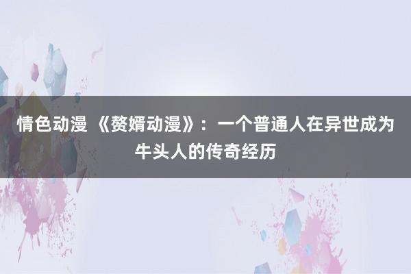情色动漫 《赘婿动漫》：一个普通人在异世成为牛头人的传奇经历