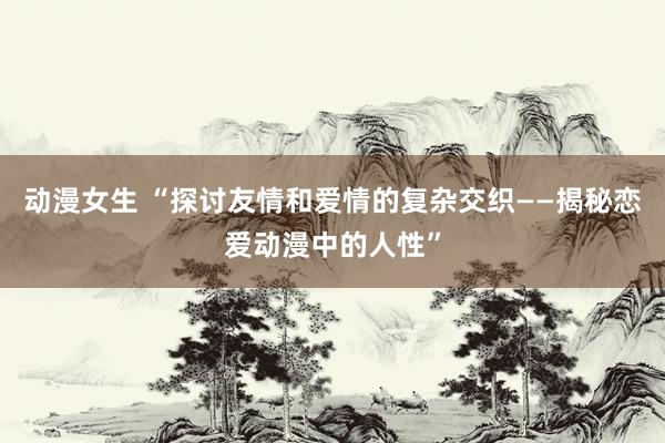 动漫女生 “探讨友情和爱情的复杂交织——揭秘恋爱动漫中的人性”