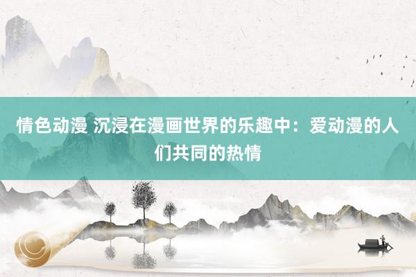 情色动漫 沉浸在漫画世界的乐趣中：爱动漫的人们共同的热情