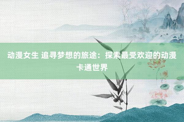 动漫女生 追寻梦想的旅途：探索最受欢迎的动漫卡通世界